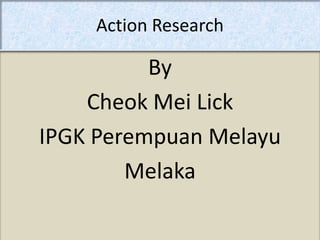 Action Research

          By
    Cheok Mei Lick
IPGK Perempuan Melayu
        Melaka
 