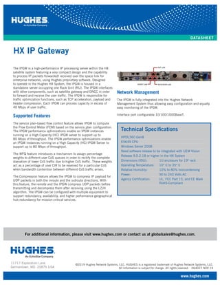 HX IP Gateway
©2019 Hughes Network Systems, LLC. HUGHES is a registered trademark of Hughes Network Systems, LLC.
All information is subject to change. All rights reserved. H64027 NOV 19
For additional information, please visit www.hughes.com or contact us at globalsales@hughes.com.
11717 Exploration Lane
Germantown, MD 20876 USA
www.hughes.com
DATASHEET
Technical Specifications
HPDL360 Gen8
E5649 CPU
Windows Server 2008
Need software release to be integrated with UEM Vision
Release 9.0.2.18 or higher in the HX System
Dimensions (IDU): 1U enclosure for 19" rack
Operating Temperature: 10° C to 35° C
Relative Humidity: 10% to 80% noncondensing
Power: 90 to 240 Volts AC
Agency Certification: UL, FCC Part 15, and CE Mark
RoHS-Compliant
The IPGW is a high-performance IP processing server within the HX
satellite system featuring a very compact design and the capability
to process IP packets forwarded/ received over the space link for
enterprise networks, using Hughes proprietary software. Designed
to operate in the Hughes HX System, the IPGW is housed in a
standalone server occupying one Rack Unit (RU). The IPGW interfaces
with other components, such as satellite gateway and DNCC in order
to forward and receive the user traffic. The IPGW is responsible for
traffic optimization functions, such as TCP acceleration, payload and
header compression. Each IPGW can process capacity in excess of
40 Mbps of user traffic.
Supported Features
The service plan-based flow control feature allows IPGW to compute
the Flow Control Meter (FCM) based on the service plan configuration.
The IPGW performance optimizations enable an IPGW instances
running on a High Capacity (HC) IPGW server to support up to
80 Mbps of throughput. The IPGW performance optimizations enable
an IPGW instances running on a High Capacity (HC) IPGW Server to
support up to 80 Mbps of throughput.
The WFQ feature introduces a mechanism to assign percentage
weights to different user CoS queues in order to rectify the complete
starvation of lower CoS traffic due to higher CoS traffic. These weights
act as a percentage of user CIR to be reserved for a particular CoS
when bandwidth contention between different CoS traffic arises.
The Compression feature allows the IPGW to compress IP payload for
UDP packets in both the inroute and the outroute directions. With
this feature, the remote and the IPGW compress UDP packets before
transmitting and decompress them after receiving using the LZJH
algorithm. The IPGW can be configured with multiple equipment to
support redundancy, availability, and higher performance geographical
hub redundancy for mission-critical services.
Network Management
The IPGW is fully integrated into the Hughes Network
Management System thus allowing easy configuration and equally
easy monitoring of the IPGW.
Interface port configurable 10/100/1000BaseT.
 