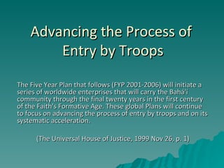 Advancing the Process of  Entry by Troops The Five Year Plan that follows (FYP 2001-2006) will initiate a series of worldwide enterprises that will carry the Bahá'í community through the final twenty years in the first century of the Faith's Formative Age. These global Plans will continue to focus on advancing the process of entry by troops and on its systematic acceleration. (The Universal House of Justice, 1999 Nov 26, p. 1) 