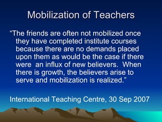Mobilization of Teachers “The friends are often not mobilized once they have completed institute courses because there are no demands placed upon them as would be the case if there were  an influx of new believers.  When there is growth, the believers arise to serve and mobilization is realized.” International Teaching Centre, 30 Sep 2007 