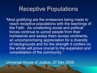 Receptive Populations “ Most gratifying are the endeavors being made to reach receptive populations with the teachings of the Faith.  As unrelenting social and political forces continue to uproot people from their homelands and sweep them across continents, an uncompromising appreciation for a diversity of backgrounds and for the strength it confers on the whole will prove crucial to the expansion and consolidation of the community.” Universal House of Justice, 27 Dec 2005 
