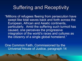 Suffering and Receptivity “ Millions of refugees fleeing from persecution have swept like tidal waves back and forth across the European, African and Asiatic continents, particularly.  Amid the suffering such turmoil has caused, one perceives the progressive integration of the world’s races and cultures as the citizenry of a single global homeland.” One Common Faith, Commissioned by the Universal House of Justice, paragraph 14 