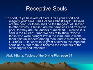 Receptive Souls “ In short, O ye believers of God!  Exalt your effort and magnify your aims.  His Holiness Christ says:  Blessed are the poor, for theirs shall be the Kingdom of Heaven.  In other words:  Blessed are the nameless and traceless poor, for they are the leaders of mankind.  Likewise it is said in the Qur’an:  “And We desire to show favor to those who were brought low in the land, and to make them spiritual leaders among men, and to make of them Our heirs.”  Or, we wish to grant a favor to the impotent souls and suffer them to become the inheritors of the Messengers and Prophets.” ‘ Abdu’l-Baha, Tablets of the Divine Plan page 34 