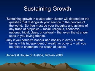 Sustaining Growth “ Sustaining growth in cluster after cluster will depend on the qualities that distinguish your service to the peoples of the world.  So free must be your thoughts and actions of any trace of prejudice – racial, religious, economic, national, tribal, class, or cultural – that even the stranger sees in you loving friends.  Only if you perceive honour and nobility in every human being – this independent of wealth or poverty – will you be able to champion the cause of justice.” Universal House of Justice, Ridvan 2008 
