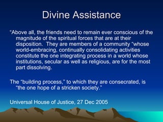 Divine Assistance “ Above all, the friends need to remain ever conscious of the magnitude of the spiritual forces that are at their disposition.  They are members of a community “whose world-embracing, continually consolidating activities constitute the one integrating process in a world whose institutions, secular as well as religious, are for the most part dissolving. The “building process,” to which they are consecrated, is “the one hope of a stricken society.” Universal House of Justice, 27 Dec 2005 