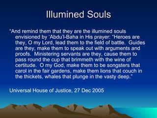 Illumined Souls “ And remind them that they are the illumined souls envisioned by ‘Abdu’l-Baha in His prayer: “Heroes are they, O my Lord, lead them to the field of battle.  Guides are they, make them to speak out with arguments and proofs.  Ministering servants are they, cause them to pass round the cup that brimmeth with the wine of certitude.  O my God, make them to be songsters that carol in the fair gardens, make them lions that couch in the thickets, whales that plunge in the vasty deep.” Universal House of Justice, 27 Dec 2005 