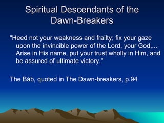 Spiritual Descendants of the Dawn-Breakers "Heed not your weakness and frailty; fix your gaze upon the invincible power of the Lord, your God,... Arise in His name, put your trust wholly in Him, and be assured of ultimate victory."   The Báb, quoted in The Dawn-breakers, p.94 