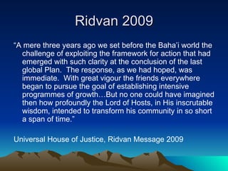 Ridvan 2009 “ A mere three years ago we set before the Baha’i world the challenge of exploiting the framework for action that had emerged with such clarity at the conclusion of the last global Plan.  The response, as we had hoped, was immediate.  With great vigour the friends everywhere began to pursue the goal of establishing intensive programmes of growth…But no one could have imagined then how profoundly the Lord of Hosts, in His inscrutable wisdom, intended to transform his community in so short a span of time.” Universal House of Justice, Ridvan Message 2009 