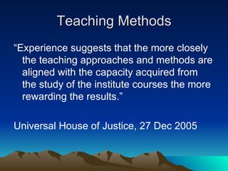 Teaching Methods “Experience suggests that the more closely the teaching approaches and methods are aligned with the capacity acquired from the study of the institute courses the more rewarding the results.” Universal House of Justice, 27 Dec 2005 