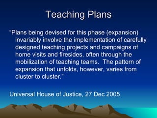 Teaching Plans “ Plans being devised for this phase (expansion) invariably involve the implementation of carefully designed teaching projects and campaigns of home visits and firesides, often through the mobilization of teaching teams.  The pattern of expansion that unfolds, however, varies from cluster to cluster.” Universal House of Justice, 27 Dec 2005 