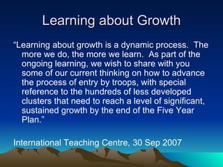 Learning about Growth “ Learning about growth is a dynamic process.  The more we do, the more we learn.  As part of the ongoing learning, we wish to share with you some of our current thinking on how to advance the process of entry by troops, with special reference to the hundreds of less developed clusters that need to reach a level of significant, sustained growth by the end of the Five Year Plan.” International Teaching Centre, 30 Sep 2007 
