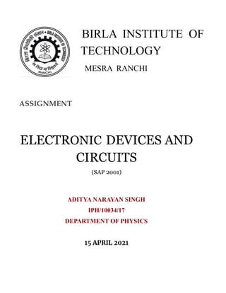 BIRLA INSTITUTE OF
TECHNOLOGY
MESRA RANCHI
ASSIGNMENT
ELECTRONIC DEVICES AND
CIRCUITS
(SAP 2001)
ADITYA NARAYAN SINGH
IPH/10034/17
DEPARTMENT OF PHYSICS
15 APRIL 2021
 