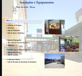 .




    Bloco A

    ๙ Gabinete da Direcção;
    ๙ Secretaria;
    ๙ Sala de Professores;
    ๙ Sala de Apoio à Mediateca


    ๙ Papelaria/Reprografia;
    ๙ Bar e Sala de Convívio dos Alunos;
    ๙ Refeitório;

    ๙ Sanitários paraprofessores e alunos;
    ๙ Sala de informática;
    ๙ Sala de reuniões;

    ๙2 salas para Apoios;
    ๙ Sala da Direcção da Associação de Estudantes



                                                     - -
 
