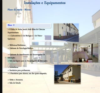 .




    Bloco C
    ๙ 8 Salas de Aulas, sendo duas delas de Ciências
    Experimentais;
    ๙ 2 Laboratórios (1 de Biologia e 1 de Físico-
    Química);

    ๙ Biblioteca/Mediateca;
    ๙ Gabinete de Psicologia/Médico;

    ๙ Gabinete de Atendimento aos Encarregados de
    Educação;
    ๙ Sala de Espera para os Encarregados de Educação;

    ๙ Lavandaria;
    ๙ Sanitários para professores;
    ๙ 3 Sanitários para alunos, um dos quais adaptado;

    ๙ Sótão e Arrumos;
    ๙ Sala de Estudo
                                                         - -
 
