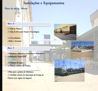 .




    Bloco D
    ๙1 Sala de Música;
    ๙1 Sala de Educação Visual e Tecnológica;

    ๙2 Arrecadações;
    ๙Sótão e Arrumos

    Bloco E

    ๙Vestiários e Balneários Femininos e Masculinos.
    ๙Instalações Desportivas:

    ๙2 Campos de jogos;
    ๙1 Piscina exterior (de Verão);

    ๙Pista para a prática de Atletismo;
    ๙1 Pavilhão coberto da Associação da Granja do
    Ulmeiro (em regime de aluguer).


                                                       - -
 