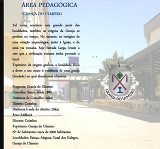 Tal como acontece com grande parte das
localidades, também as origens da Granja se
perdem no tempo. No entanto, os vestígios de
uma estação arqueológica, junto à Igreja, e de
uma via romana, hoje Estrada Larga, levam a
crer que a civilização romana tenha povoado o
local.
Topónimo de origem gaulesa, a localidade ficou
a dever o seu nome à existência de uma granja
(herdade) na qual abundavam ulmeiros.

Freguesia: Granja do Ulmeiro
Concelho: Soure, desde 1880
Distância do Concelho: 14km
Distrito: Coimbra
Distância à sede do distrito: 20km
Área: 6,68km2
Diocese: Coimbra
Topónimo: Granja do Ulmeiro
Nº de habitantes: cerca de 2000 habitantes
Localidades: Painça, Alagoas, Casal dos Galegos,
                                                   - -
Granja do Ulmeiro
 