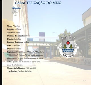 Nome: Alfarelos
Freguesia: Alfarelo
Concelho: Soure
Distância do concelho: 14 km
Distrito: Coimbra
Distância do distrito: 21 km
Área: 13.42 km2
Diocese: Coimbra
Topónimo: Origem árabe,“Alafrás”, “Alfarelas”,
“Al-fakhkhar”, “Alfahar”), são hipóteses para a
explicação da origem deste topónimo. A única
certeza que há é a da existência desta terra
antes do século XII.
Numero de habitantes: 1566 (em 200
 Localidades: Casal do Redinho


                                                  - -
 