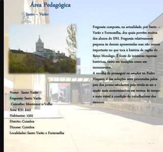 Freguesia composta, na actualidade, por Santo –
                                        Varão e Formoselha, dos quais provêm muitos
                                        dos alunos do IPH. Freguesia relativamente
                                        pequena às demais apresentadas mas não menos
                                        importante no que toca à história da região do
                                        Baixo Mondego. É fonte de inúmeras riquezas
                                        históricas, tanto em tradições como em
                                        monumentos.
                                        A escolha de prosseguir os estudos no Pedro
                                        Hispano, é das soluções mais procuradas pelos
                                        pais dos jovens estudantes pois revela-se ser a
Nome: Santo Varão                       opção mais economizadora em termos de tempo
Freguesia: Santo Varão                  e mais viável à condição de trabalhadores dos
 Concelho: Montemor-o-Velho             mesmos.
Área: 8,91 km2
Habitantes: 1502
Distrito: Coimbra
Diocese: Coimbra
Localidades: Santo Varão e Formoselha

                                                                               - -
 