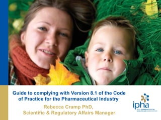 www.ipha.ie
Guide to complying with Version 8.1 of the Code
of Practice for the Pharmaceutical Industry
Rebecca Cramp PhD,
Scientific & Regulatory Affairs Manager
 
