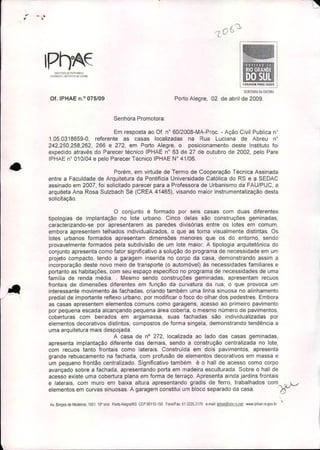•.., - .,
I~SlnUIO DO,uRllli'Jllro
"l~rO~ICO (1JI1!$Tl{O 00 fSTAOO
Of. IPHAE n.o 075/09
Senhora Promotora:
CORAGEM PARA rlUR
SE(RHARIA DA CUllUR.
Porto Alegre, 02 de abril de 2009.
•
..~

Em resposta ao Of. n° 60/2008-MA-Proc. - Ação Civil Publica n"
1.05.0318659-0, referente as casas localizadas na Rua Luciana de Abreu n"
242,250,258,262, 266 e 272, em Porto Alegre, o posicionamento deste Instituto foi
expedido através do Parecer técnico IPHAE n° 63 de 27 de outubro de 2002, pelo Pare
IPHAE n° 010/04 e pelo Parecer Técnico IPHAE W 41/06 .
Porém, em virtude de Termo de Cooperação Técnica Assinada
entre a Faculdade de Arquitetura da Pontifícia Universidade Católica do RS e a SEDAC
assinado em 2007, foi solicitado parecer para a Professora de Urbanismo da FAU/PUC, a
arquiteta Ana Rosa Sulzbach Sé (CREA 41465), visando maior instrumentalização desta
solicitação.
o conjunto é formado por seis casas com duas diferentes
tipologias de implantação no lote urbano. Cinco delas são construções gemínadas,
caracterizando-se por apresentarem as paredes divisórias entre os lotes em comum,
embora apresentem telhados individualizados, o que as torna visualmente distintas. Os
lotes urbanos formados apresentam dimensões menores que os do entorno, sendo
provavelmente formados pela subdivisão de um lote maior. A tipologia arquitetônica do
conjunto apresenta como fator significativo a solução do programa de necessidade em um
projeto compacto, tendo a garagem inserida no corpo da casa, demonstrando assim a
incorporação deste novo meio de transporte (o automóvel) ás necessidades familiares e
portanto as habitações, com seu espaço especifico no programa de necessidades de uma
familia de renda média .. Mesmo sendo construções geminadas, apresentam recuos
frontais de dimensões diferentes em função da curvatura da rua, o que provoca um
interessante movimento ás fachadas, criando também uma linha sinuosa no alinhamento
predial de importante reflexo urbano, por modificar o foco do olhar dos pedestres. Embora
as casas apresentem elementos comuns como garagens, acesso ao primeiro pavimento
por pequena escada alcançando pequena área coberta, o mesmo número de pavimentos,
coberturas com beirados em argamassa, suas fachadas são individualizadas por
elementos decorativos distintos, compostos de forma singela, demonstrando tendência a
uma arquitetura mais despojada.
A casa de na 272, localizada ao lado das casas geminadas,
apresenta implantação diferente das demais, sendo a construção centralizada no lote,
com recuos tanto frontais como laterais. Construída em dois pavimentos, apresenta
grande rebuscamento na fachada, com profusão de elementos decorativos em massa e
um pequeno frontão centralizado. Significativo também é o halJ de acesso como corpo
avançado sobre a fachada, apresentando porta em madeira esculturada. Sobre o hall de
acesso existe uma cobertura plana em forma de terraço. Apresenta ainda jardins frontais
e laterais, com muro em baixa altura apresentando gradis de ferro, trabalhados com • L/
elementos em curvas sinuosas. A garagem constitui um bloco separado da casa. ~
,
Av. BOf'gesde Medeiros. 1501 190
ando Porto A1egreJRS CEP 90110.150 FonelFax: 51 3225.3116 e.mal!: iphae@via-fs.nel www,iphêle,rs.govb, 
 