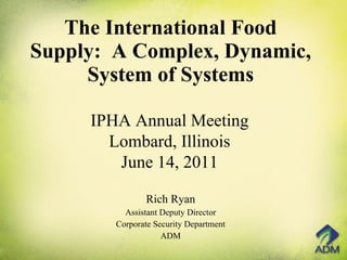 The International Food Supply:  A Complex, Dynamic, System of Systems Rich Ryan Assistant Deputy Director Corporate Security Department ADM IPHA Annual Meeting Lombard, Illinois June 14, 2011 