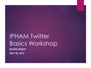 IPHAM Twitter
Basics Workshop
ROGER KNIGHT
MAY 20, 2015
 
