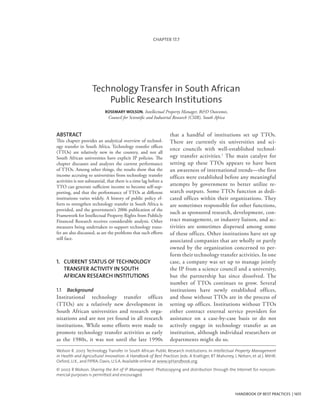 ABSTRACT
This chapter provides an analytical overview of technol-
ogy transfer in South Africa. Technology transfer offices
(TTOs) are relatively new in the country, and not all
South African universities have explicit IP policies. The
chapter discusses and analyzes the current performance
of TTOs. Among other things, the results show that the
income accruing to universities from technology transfer
activities is not substantial, that there is a time lag before a
TTO can generate sufficient income to become self-sup-
porting, and that the performance of TTOs at different
institutions varies widely. A history of public policy ef-
forts to strengthen technology transfer in South Africa is
provided, and the government’s 2006 publication of the
Framework for Intellectual Property Rights from Publicly
Financed Research receives considerable analysis. Other
measures being undertaken to support technology trans-
fer are also discussed, as are the problems that such efforts
still face.
HANDBOOK OF BEST PRACTICES | 1651
that a handful of institutions set up TTOs.
There are currently six universities and sci-
ence councils with well-established technol-
ogy transfer activities.1
The main catalyst for
setting up these TTOs appears to have been
an awareness of international trends—the first
offices were established before any meaningful
attempts by government to better utilize re-
search outputs. Some TTOs function as dedi-
cated offices within their organizations. They
are sometimes responsible for other functions,
such as sponsored research, development, con-
tract management, or industry liaison, and ac-
tivities are sometimes dispersed among some
of these offices. Other institutions have set up
associated companies that are wholly or partly
owned by the organization concerned to per-
form their technology transfer activities. In one
case, a company was set up to manage jointly
the IP from a science council and a university,
but the partnership has since dissolved. The
number of TTOs continues to grow. Several
institutions have newly established offices,
and those without TTOs are in the process of
setting up offices. Institutions without TTOs
either contract external service providers for
assistance on a case-by-case basis or do not
actively engage in technology transfer as an
institution, although individual researchers or
departments might do so.
CHAPTER 17.7
1.	 Current status of technology
transfer activity in South 	
African research institutions
1.1	 Background
Institutional technology transfer offices
(TTOs) are a relatively new development in
South African universities and research orga-
nizations and are not yet found in all research
institutions. While some efforts were made to
promote technology transfer activities as early
as the 1980s, it was not until the late 1990s
Wolson R. 2007. Technology Transfer in South African Public Research Institutions. In Intellectual Property Management
in Health and Agricultural Innovation: A Handbook of Best Practices (eds. A Krattiger, RT Mahoney, L Nelsen, et al.). MIHR:
Oxford, U.K., and PIPRA: Davis, U.S.A. Available online at www.ipHandbook.org.
© 2007. R Wolson. Sharing the Art of IP Management: Photocopying and distribution through the Internet for noncom-
mercial purposes is permitted and encouraged.
Technology Transfer in South African
Public Research Institutions
ROSEMARY WOLSON, Intellectual Property Manager, R&D Outcomes,
Council for Scientific and Industrial Research (CSIR), South Africa
 