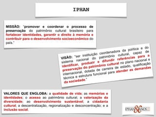 IPHAN
MISSÃO: “promover e coordenar o processo de
preservação do patrimônio cultural brasileiro para
fortalecer identidades, garantir o direito à memória e
contribuir para o desenvolvimento socioeconômico do
país.”
VALORES QUE ENGLOBA: a qualidade de vida; as memórias e
identidades; o acesso ao patrimônio cultural; a valorização da
diversidade; ao desenvolvimento sustentável; a cidadania
cultural; a descentralização, regionalização e desconcentração; e a
inclusão social.
 
