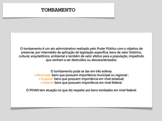 TOMBAMENTO
O tombamento é um ato administrativo realizado pelo Poder Público com o objetivo de
preservar, por intermédio da aplicação de legislação específica, bens de valor histórico,
cultural, arquitetônico, ambiental e também de valor afetivo para a população, impedindo
que venham a ser destruídos ou descaracterizados.
O tombamento pode se dar em três esferas:
- Municipal: bens que possuem importância municipal ou regional ;
- Estadual: bens que possuem importância em nível estadual;
- Federal: bens que possuem importância em nível federal.
O IPHAN tem atuação no que diz respeito aos bens tombados em nível federal.
 