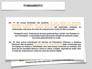 TOMBAMENTO
Art. 17. As coisas tombadas não poderão, em caso nenhum ser destruídas,
demolidas ou mutiladas, nem, sem prévia autorização especial do Serviço do
Patrimônio Histórico e Artístico Nacional, ser reparadas, pintadas ou
restauradas, sob pena de multa de cinquenta por cento do dano causado.
Parágrafo único. Tratando-se de bens pertencentes à União, aos Estados ou
aos municípios, a autoridade responsável pela infração do presente artigo
incorrerá pessoalmente na multa.
Art. 18. Sem prévia autorização do Serviço do Patrimônio Histórico e Artístico
Nacional, não se poderá, na vizinhança da coisa tombada, fazer construção que
lhe impeça ou reduza a visibilidade, nem nela colocar anúncios ou cartazes, sob
pena de ser mandada destruir a obra ou retirar o objeto, impondo-se neste caso
a multa de cinquenta por cento do valor do mesmo objeto.
 