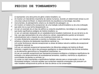 PEDIDO DE TOMBAMENTO
(i) representar uma obra-prima do gênio criativo brasileiro; ou
(ii) mostrar um intercâmbio importante de valores humanos, durante um determinado tempo ou em
uma área cultural do Brasil, no desenvolvimento da arquitetura ou tecnologia, das artes
monumentais, do planejamento urbano ou do desenho de paisagem; ou
(iii) mostrar um testemunho excepcional, de uma tradição cultural brasileira ou de uma civilização
que está viva ou que tenha desaparecido; ou
(iv) ser um exemplo de um tipo de edifício ou conjunto arquitetônico, tecnológico ou de paisagem,
que ilustre significativos estágios da história brasileira; ou
(v) ser um exemplo destacado de um estabelecimento brasileiro tradicional, do uso da terra ou do
mar, que seja representativo de uma cultura (ou várias), especialmente quando se torna(am)
vulnerável(veis) sob o impacto de uma mudança irreversível; ou
(vi) estar diretamente associado a eventos ou tradições vivas, com ideias ou crenças, com trabalhos
artísticos e literários de destacada importância nacional; ou
(vii) conter fenômenos naturais excepcionais ou áreas de beleza natural e estética de excepcional
importância nacional; ou
(viii) ser um exemplo excepcional representativo de diferentes estágios da história do Brasil,
incluindo o registro da vida e dos processos geológicos no desenvolvimento das formas terrestres
ou de elementos geomórficos ou fisiográficos importantes; ou
(ix) ser um exemplo excepcional que represente processos ecológicos e biológicos significativos da
evolução e do desenvolvimento de ecossistemas terrestres, costeiros, marítimos ou aquáticos e
comunidades de plantas ou animais; ou
(x) conter os mais importantes e significativos habitats naturais para a conservação in situ da
diversidade biológica, incluindo aqueles que contenham espécies ameaçadas que possuem um
valor brasileiro excepcional do ponto de vista da ciência ou da conservação.
 
