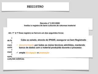 REGISTRO
Decreto nº 3.551/2000
Institui o registro de bens culturais de natureza imaterial
Art. 1º §1º Esse registro se fará em um dos seguintes livros:
I - Livro de Registro dos Saberes, onde serão inscritos conhecimentos e modos
de fazer enraizados no cotidiano das comunidades;
II - Livro de Registro das Celebrações, onde serão inscritos rituais e festas que
marcam a vivência coletiva do trabalho, da religiosidade, do entretenimento e de
outras práticas da vida social;
III - Livro de Registro das Formas de Expressão, onde serão inscritas
manifestações literárias, musicais, plásticas, cênicas e lúdicas;
IV - Livro de Registro dos Lugares, onde serão inscritos mercados, feiras,
santuários, praças e demais espaços onde se concentram e reproduzem práticas
culturais coletivas.
Cabe ao estado, através do IPHAN, assegurar ao bem Registrado
 documentação por todos os meios técnicos admitidos, mantendo
banco de dados com o material produzido durante o processo
 ampla divulgação e promoção
 