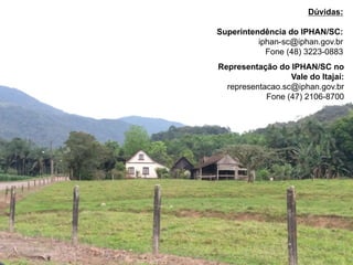 Representação do IPHAN/SC no
Vale do Itajaí:
representacao.sc@iphan.gov.br
Fone (47) 2106-8700
Dúvidas:
Superintendência do IPHAN/SC:
iphan-sc@iphan.gov.br
Fone (48) 3223-0883
 