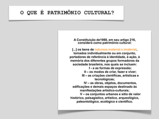 O QUE É PATRIMÔNIO CULTURAL?
A Constituição de1988, em seu artigo 216,
considera como patrimônio cultural:
[...] os bens de natureza material e imaterial,
tomados individualmente ou em conjunto,
portadores de referência à identidade, à ação, à
memória dos diferentes grupos formadores da
sociedade brasileira, nos quais se incluem:
I - a as formas de expressão;
II – os modos de criar, fazer e viver;
III – as criações científicas, artísticas e
tecnológicas;
IV – as obras, objetos, documentos,
edificações e demais espaços destinado às
manifestações artístico-culturais;
V – os conjuntos urbanos e sítio de valor
histórico, paisagístico, artístico, arqueológico,
paleontológico, ecológico e científico.
 