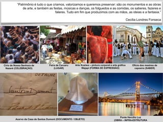 “Patrimônio é tudo o que criamos, valorizamos e queremos preservar: são os monumentos e as obras
de arte, e também as festas, músicas e danças, os folguedos e as comidas, os saberes, fazeres e
falares. Tudo em fim que produzimos com as mãos, as ideias e a fantasia.”
Cecília Londres Fonseca
Feira de Caruaru
(LUGAR)
Arte Kusiwa – pintura corporal e arte gráfica
Wajapi (FORMA DE EXPRESSÃO)
Ofício dos mestres de
capoeira (SABER)
Círio de Nossa Senhora de
Nazaré (CELEBRAÇÃO)
Ponte Hercílio Luz
(OBRA – INFRA-ESTRUTURA
Acervo da Casa de Santos Dumont (DOCUMENTO / OBJETO)
 