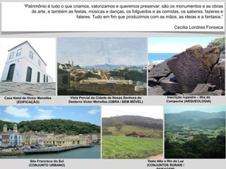 “Patrimônio é tudo o que criamos, valorizamos e queremos preservar: são os monumentos e as obras
de arte, e também as festas, músicas e danças, os folguedos e as comidas, os saberes, fazeres e
falares. Tudo em fim que produzimos com as mãos, as ideias e a fantasia.”
Cecília Londres Fonseca
Testo Alto e Rio da Luz
(CONJUNTOS RURAIS /
São Francisco do Sul
(CONJUNTO URBANO)
Inscrição rupestre – Ilha do
Campeche (ARQUEOLOGIA)
Casa Natal de Victor Meirelles
(EDIFICAÇÃO)
Vista Parcial da Cidade de Nossa Senhora do
Desterro Victor Meirelles (OBRA / BEM MÓVEL)
 