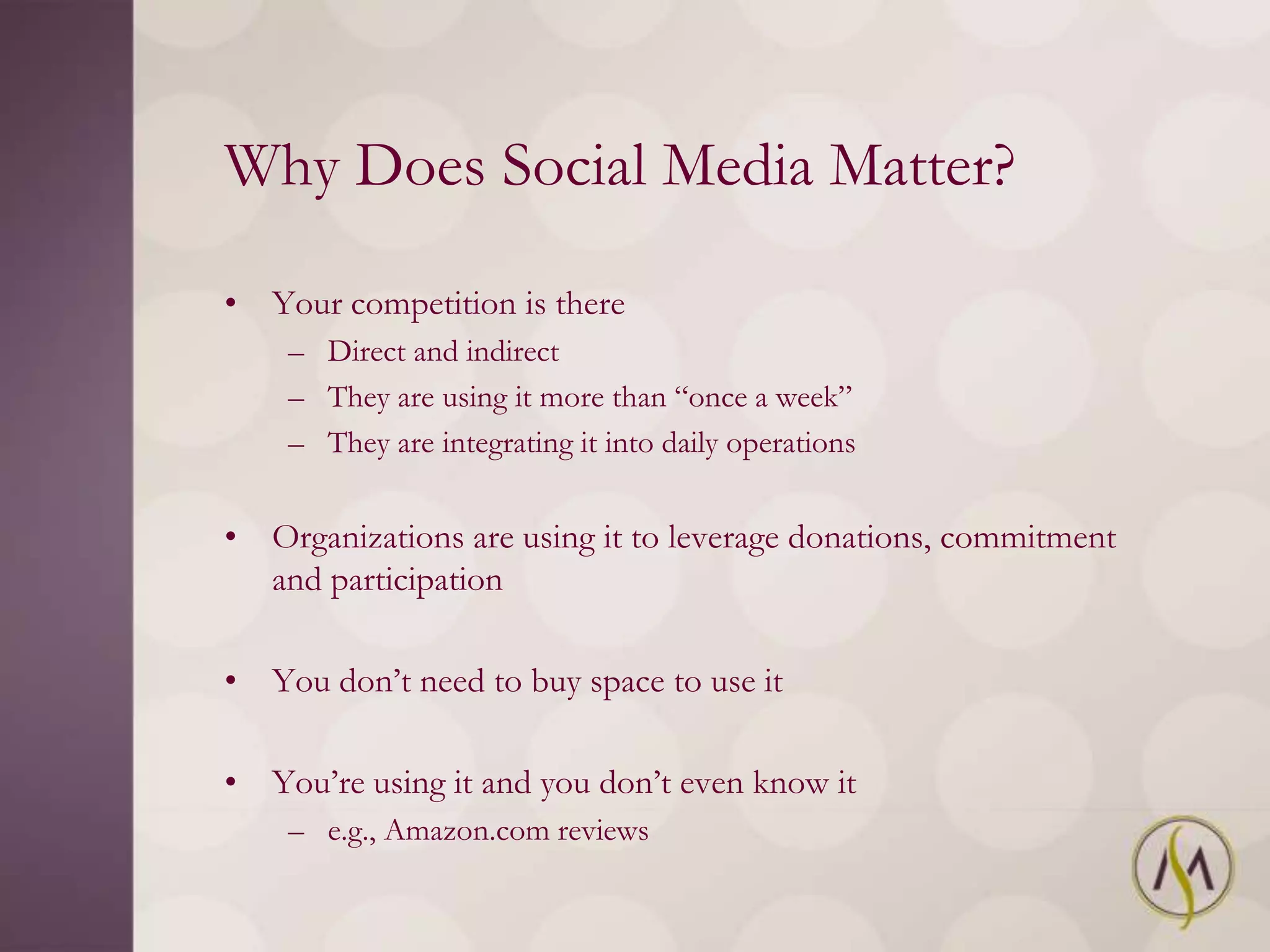 Why Does Social Media Matter?

• Your competition is there
    – Direct and indirect
    – They are using it more than ―once a week‖
    – They are integrating it into daily operations


• Organizations are using it to leverage donations, commitment
  and participation

• You don‘t need to buy space to use it

• You‘re using it and you don‘t even know it
    – e.g., Amazon.com reviews
 