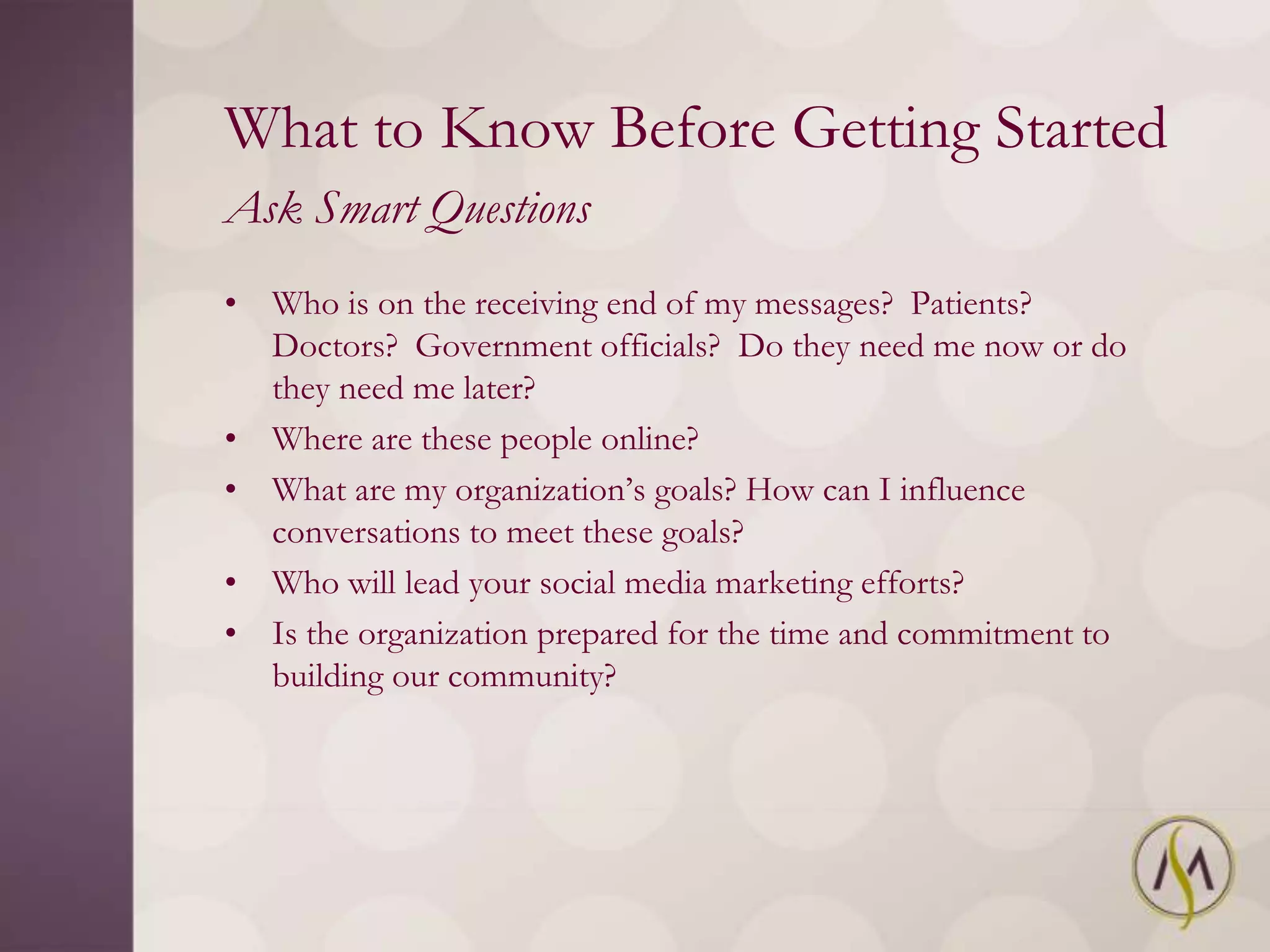 What to Know Before Getting Started
Ask Smart Questions
• Who is on the receiving end of my messages? Patients?
  Doctors? Government officials? Do they need me now or do
  they need me later?
• Where are these people online?
• What are my organization‘s goals? How can I influence
  conversations to meet these goals?
• Who will lead your social media marketing efforts?
• Is the organization prepared for the time and commitment to
  building our community?
 
