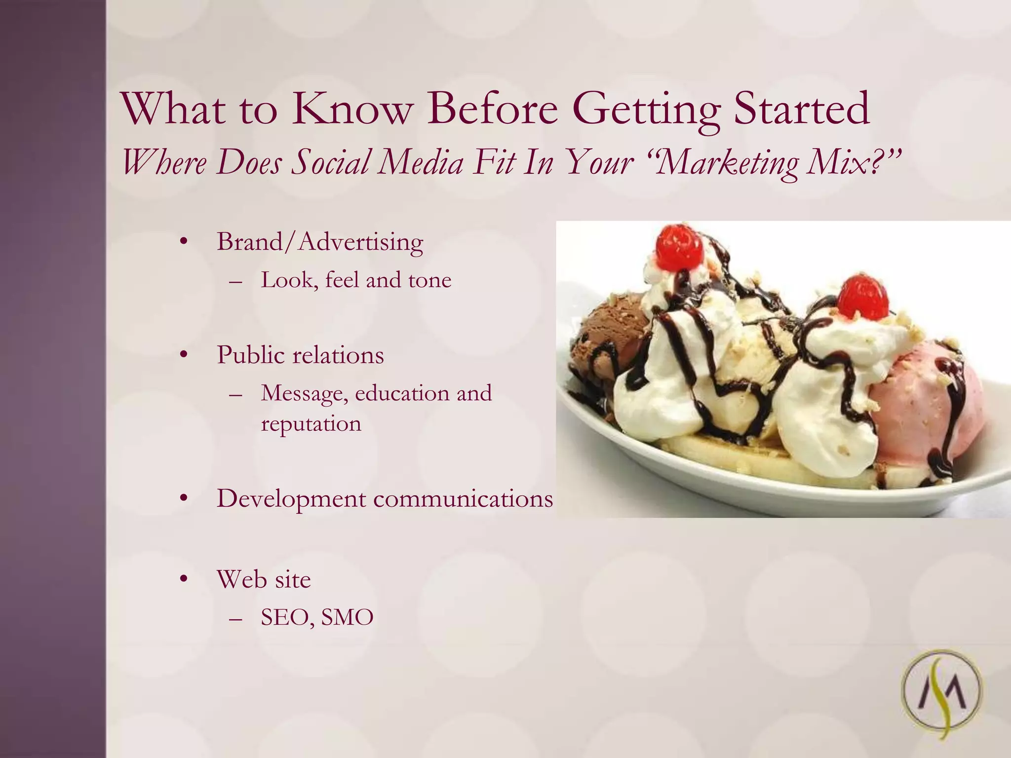 What to Know Before Getting Started
Where Does Social Media Fit In Your “Marketing Mix?”
   • Brand/Advertising
       – Look, feel and tone


   • Public relations
       – Message, education and
         reputation


   • Development communications

   • Web site
       – SEO, SMO
 