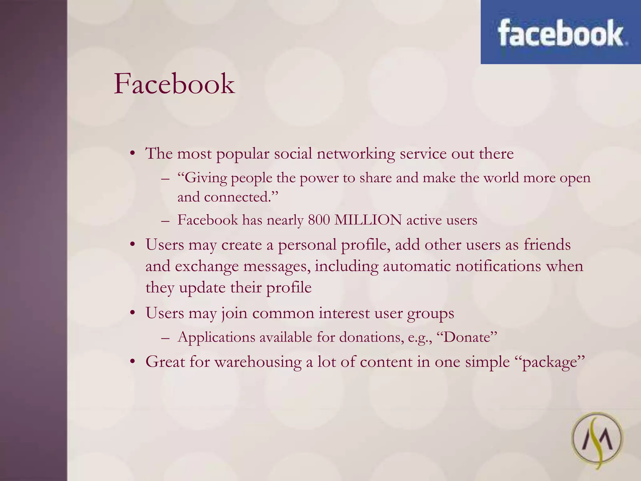 Facebook

 • The most popular social networking service out there
     – ―Giving people the power to share and make the world more open
       and connected.‖
     – Facebook has nearly 800 MILLION active users
 • Users may create a personal profile, add other users as friends
   and exchange messages, including automatic notifications when
   they update their profile
 • Users may join common interest user groups
     – Applications available for donations, e.g., ―Donate‖
 • Great for warehousing a lot of content in one simple ―package‖
 