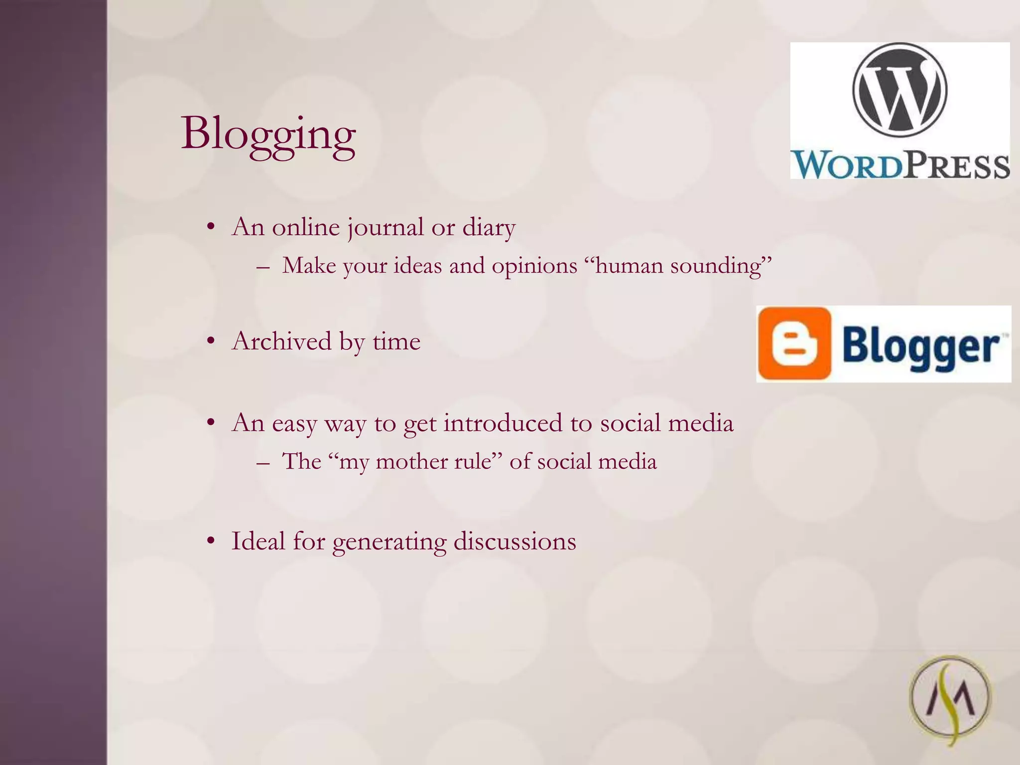 Blogging
 • An online journal or diary
     – Make your ideas and opinions ―human sounding‖


 • Archived by time

 • An easy way to get introduced to social media
     – The ―my mother rule‖ of social media


 • Ideal for generating discussions
 