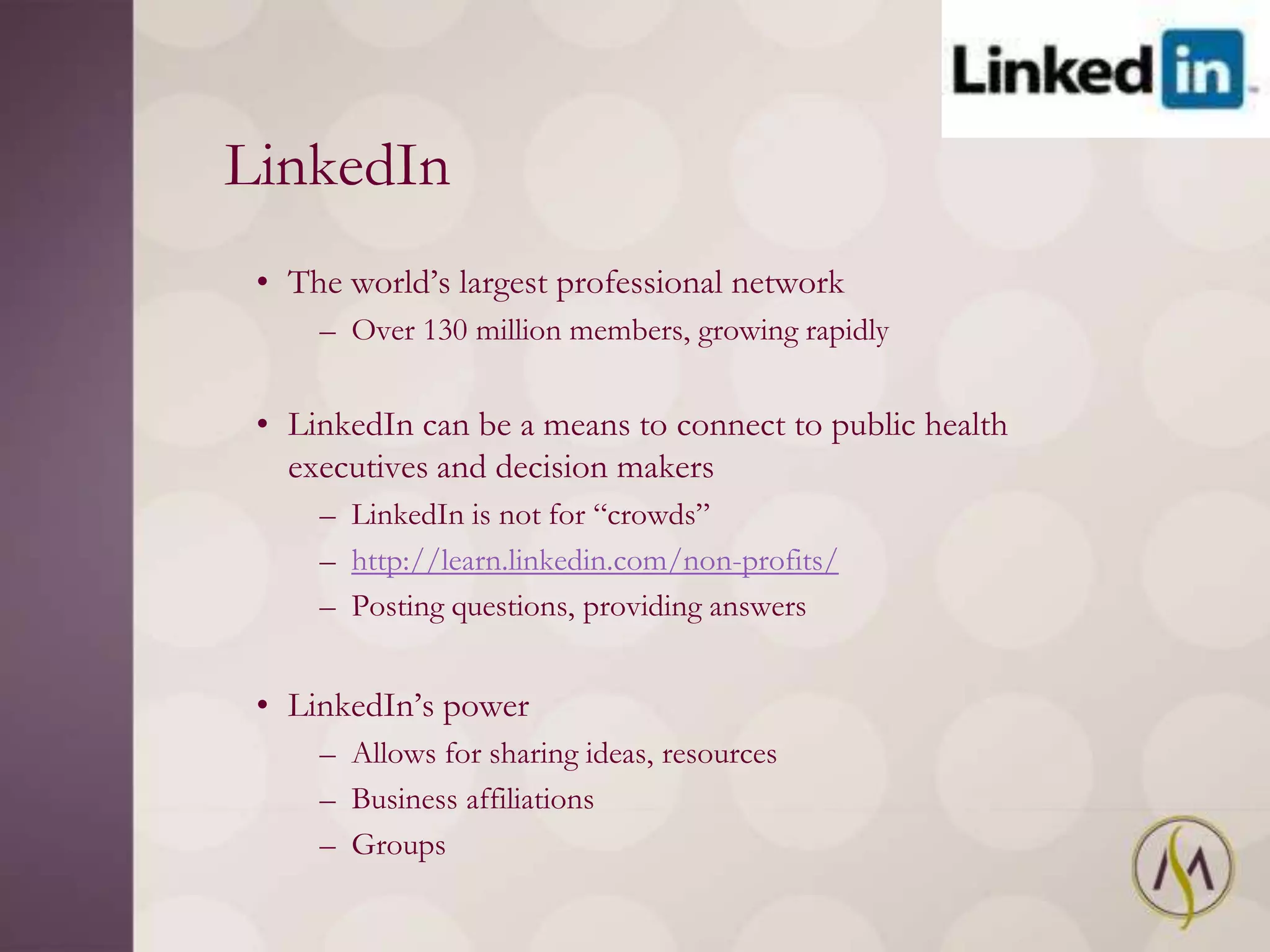 LinkedIn
 • The world‘s largest professional network
     – Over 130 million members, growing rapidly


 • LinkedIn can be a means to connect to public health
   executives and decision makers
     – LinkedIn is not for ―crowds‖
     – http://learn.linkedin.com/non-profits/
     – Posting questions, providing answers


 • LinkedIn‘s power
     – Allows for sharing ideas, resources
     – Business affiliations
     – Groups
 
