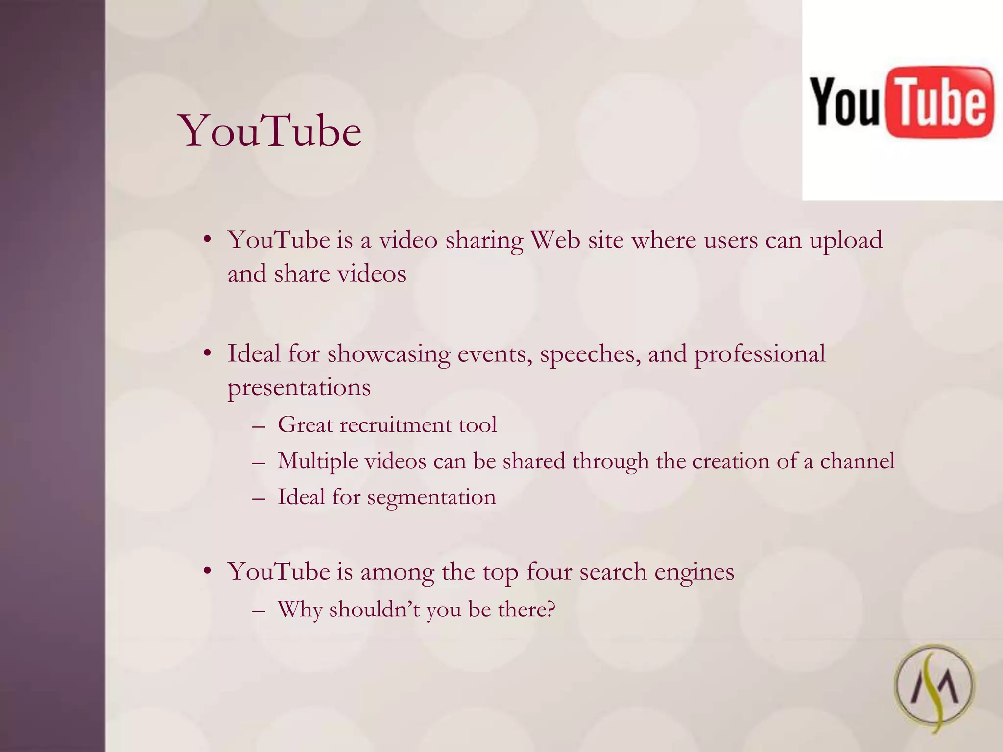 YouTube

• YouTube is a video sharing Web site where users can upload
  and share videos

• Ideal for showcasing events, speeches, and professional
  presentations
    – Great recruitment tool
    – Multiple videos can be shared through the creation of a channel
    – Ideal for segmentation


• YouTube is among the top four search engines
    – Why shouldn‘t you be there?
 