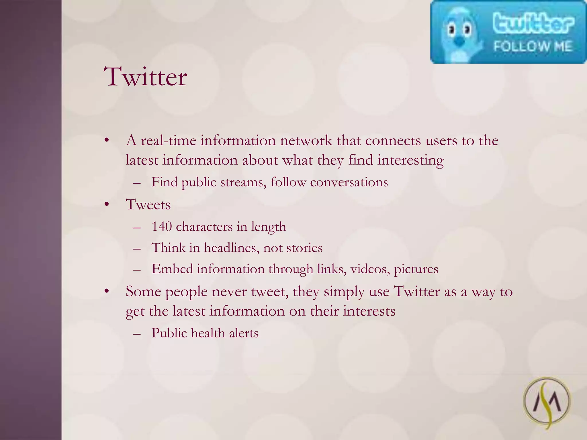 Twitter

• A real-time information network that connects users to the
  latest information about what they find interesting
    – Find public streams, follow conversations
• Tweets
    – 140 characters in length
    – Think in headlines, not stories
    – Embed information through links, videos, pictures
• Some people never tweet, they simply use Twitter as a way to
  get the latest information on their interests
    – Public health alerts
 