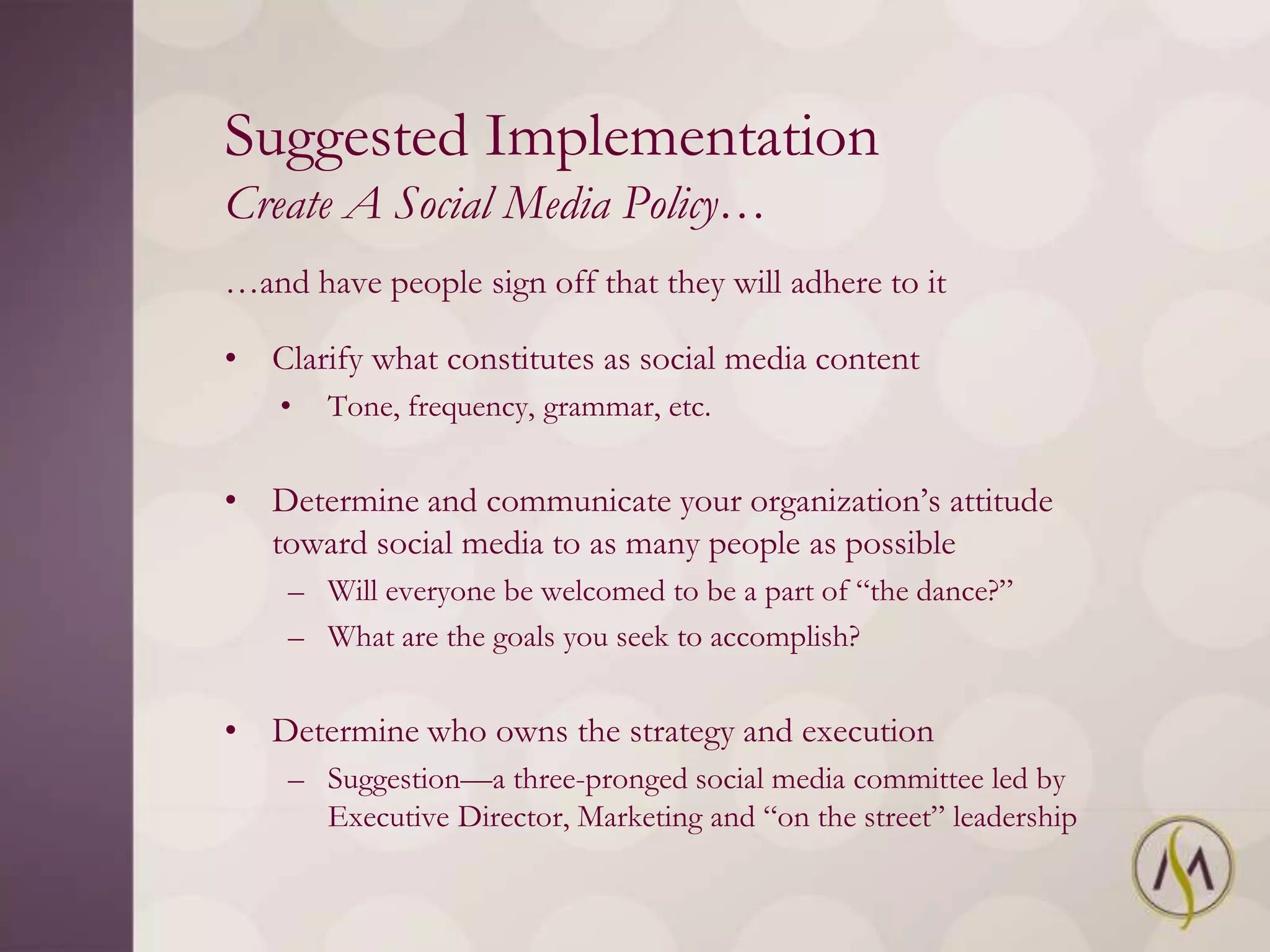 Suggested Implementation
Create A Social Media Policy…
…and have people sign off that they will adhere to it

• Clarify what constitutes as social media content
    •   Tone, frequency, grammar, etc.


• Determine and communicate your organization‘s attitude
  toward social media to as many people as possible
    – Will everyone be welcomed to be a part of ―the dance?‖
    – What are the goals you seek to accomplish?


• Determine who owns the strategy and execution
    – Suggestion—a three-pronged social media committee led by
      Executive Director, Marketing and ―on the street‖ leadership
 