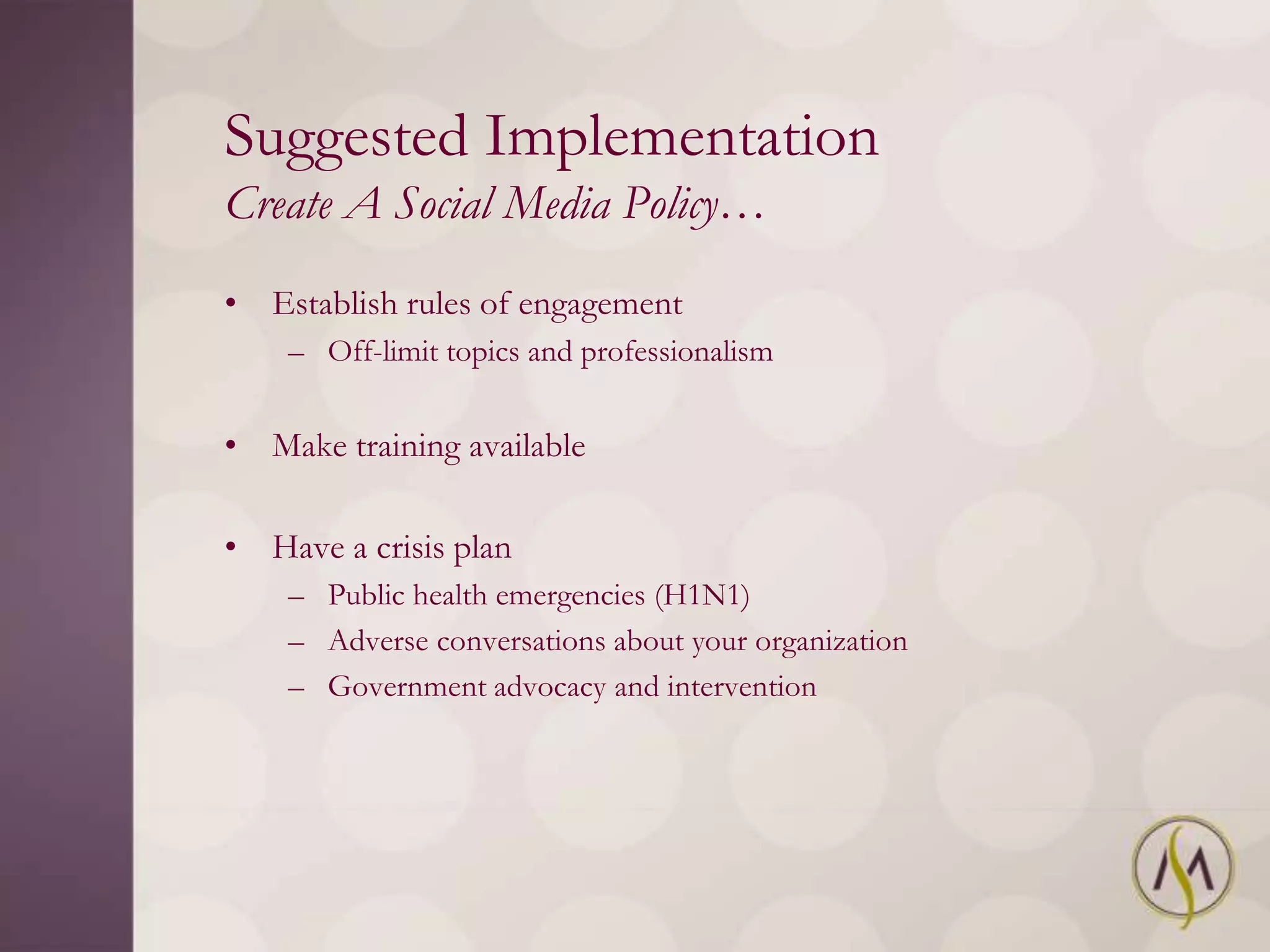 Suggested Implementation
Create A Social Media Policy…
• Establish rules of engagement
    – Off-limit topics and professionalism


• Make training available

• Have a crisis plan
    – Public health emergencies (H1N1)
    – Adverse conversations about your organization
    – Government advocacy and intervention
 