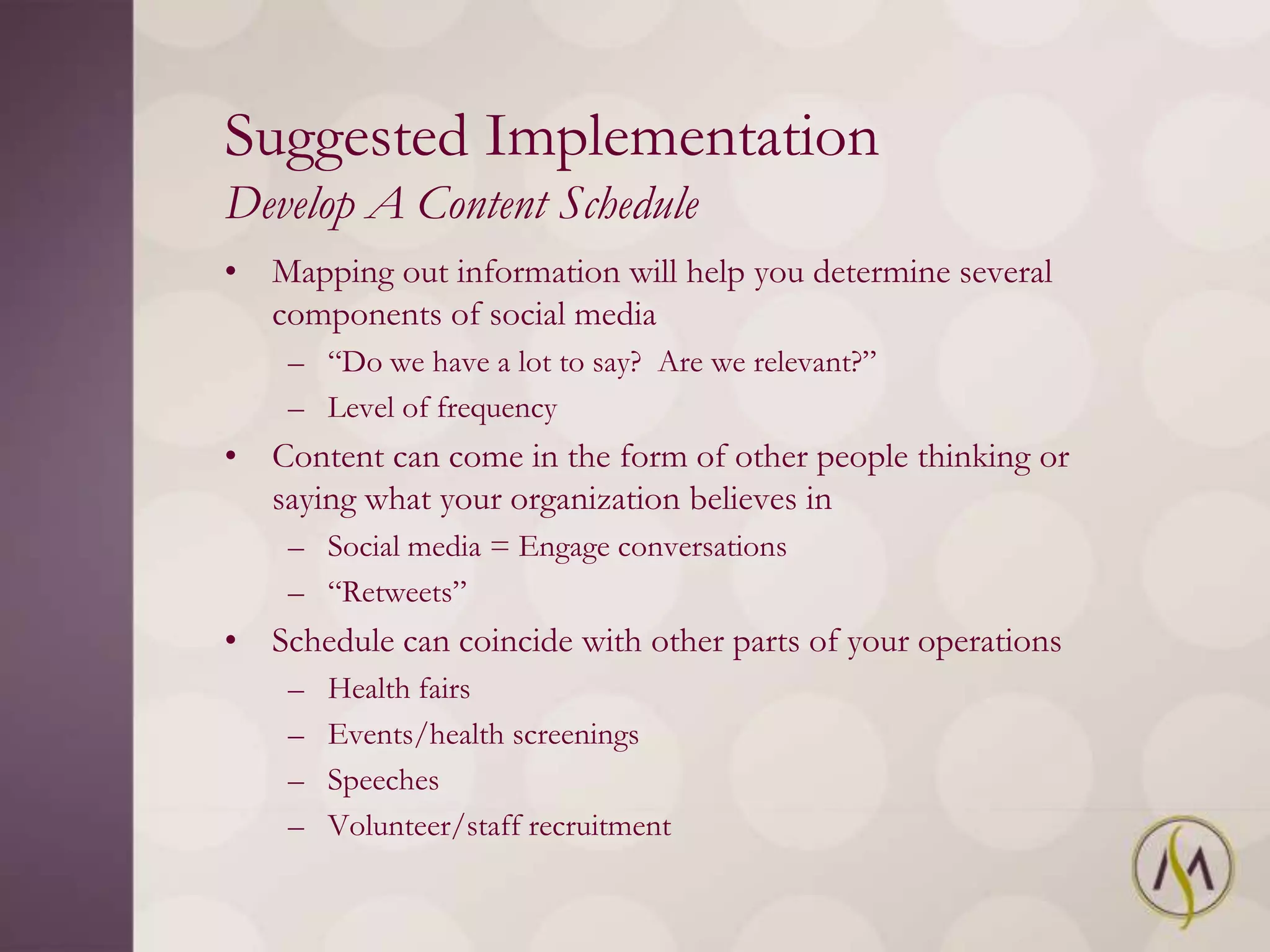 Suggested Implementation
Develop A Content Schedule
• Mapping out information will help you determine several
  components of social media
    – ―Do we have a lot to say? Are we relevant?‖
    – Level of frequency
• Content can come in the form of other people thinking or
  saying what your organization believes in
    – Social media = Engage conversations
    – ―Retweets‖
• Schedule can coincide with other parts of your operations
    –   Health fairs
    –   Events/health screenings
    –   Speeches
    –   Volunteer/staff recruitment
 