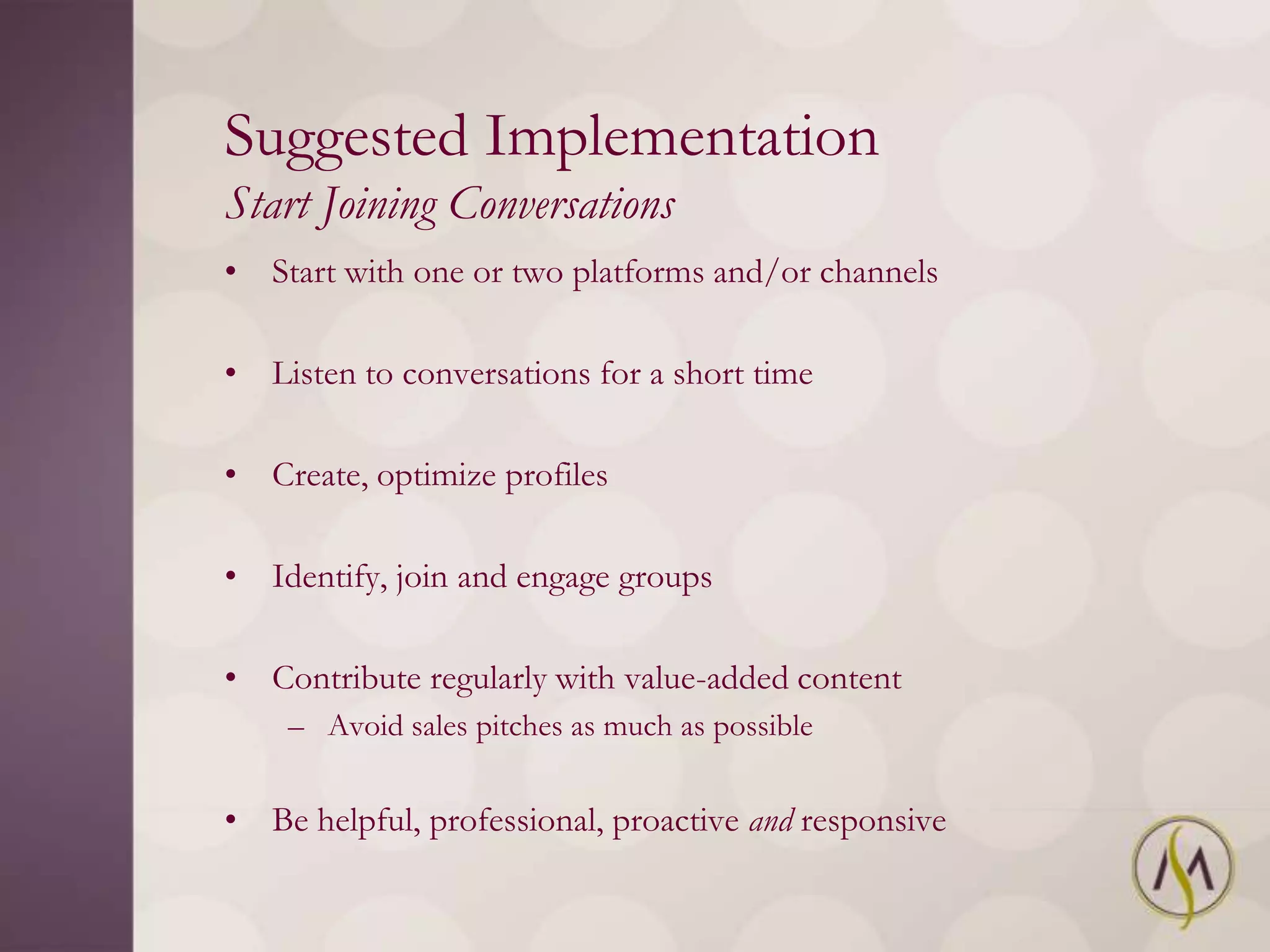 Suggested Implementation
Start Joining Conversations
• Start with one or two platforms and/or channels

• Listen to conversations for a short time

• Create, optimize profiles

• Identify, join and engage groups

• Contribute regularly with value-added content
    – Avoid sales pitches as much as possible


• Be helpful, professional, proactive and responsive
 