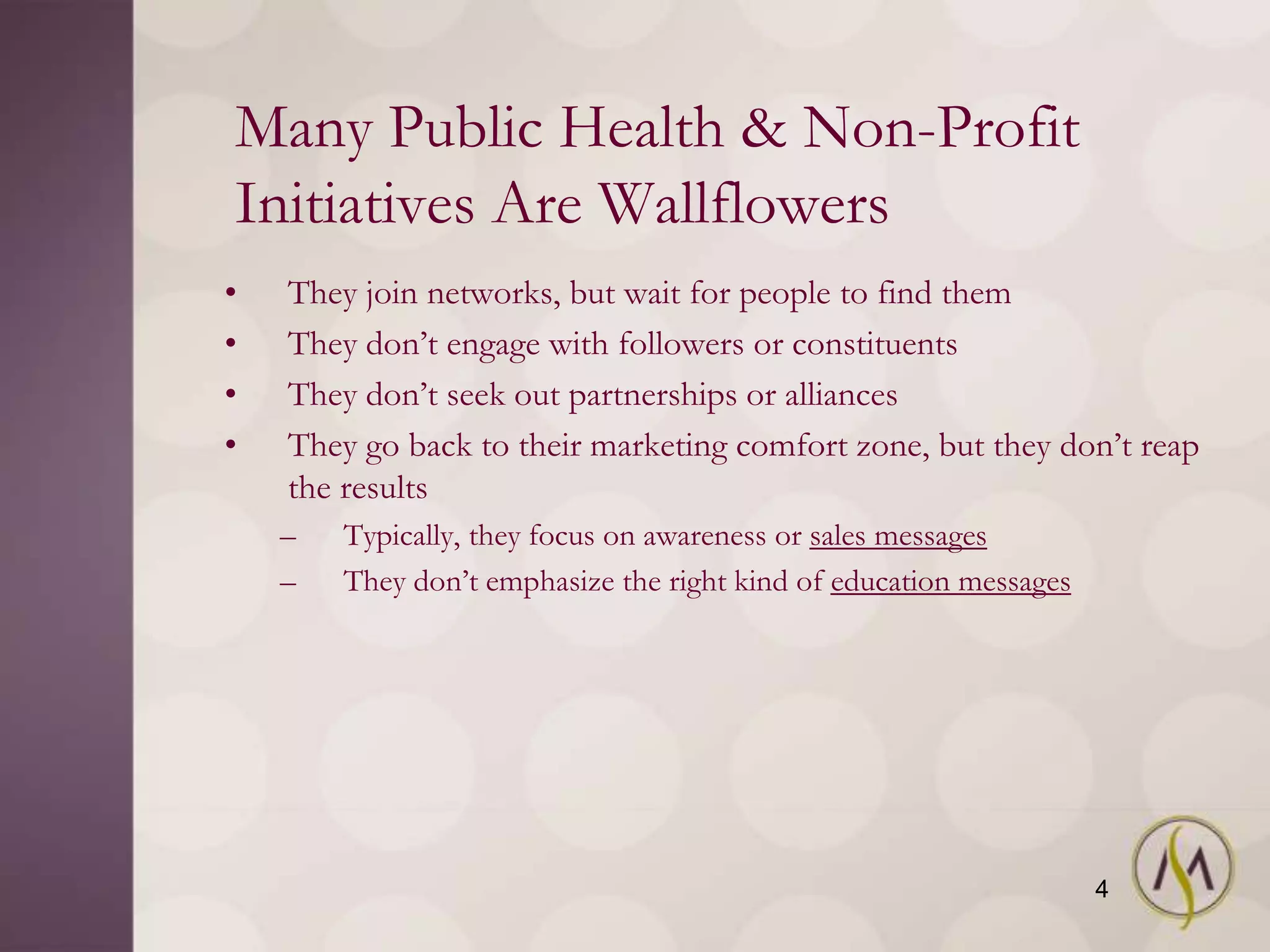 Many Public Health & Non-Profit
Initiatives Are Wallflowers
•   They join networks, but wait for people to find them
•   They don‘t engage with followers or constituents
•   They don‘t seek out partnerships or alliances
•   They go back to their marketing comfort zone, but they don‘t reap
    the results
    –   Typically, they focus on awareness or sales messages
    –   They don‘t emphasize the right kind of education messages




                                                                    4
 