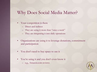 Why Does Social Media Matter?

• Your competition is there
    – Direct and indirect
    – They are using it more than ―once a week‖
    – They are integrating it into daily operations


• Organizations are using it to leverage donations, commitment
  and participation

• You don‘t need to buy space to use it

• You‘re using it and you don‘t even know it
    – e.g., Amazon.com reviews
 